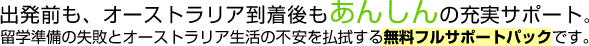 出発前も、オーストラリア到着後も安心の充実サポート。留学準備の失敗とオーストラリア生活の不安を払拭する無料フルサポートパックです。